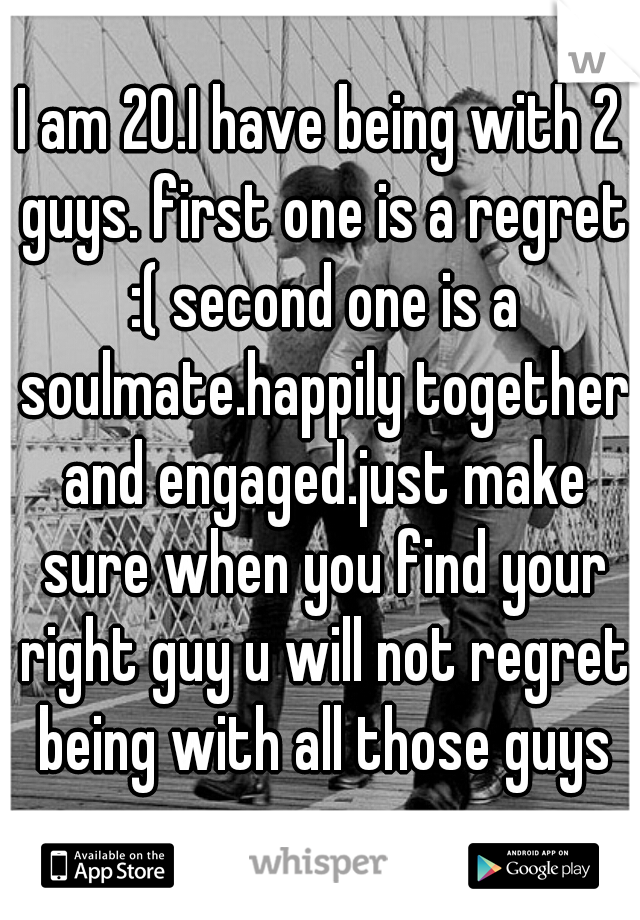 I am 20.I have being with 2 guys. first one is a regret :( second one is a soulmate.happily together and engaged.just make sure when you find your right guy u will not regret being with all those guys