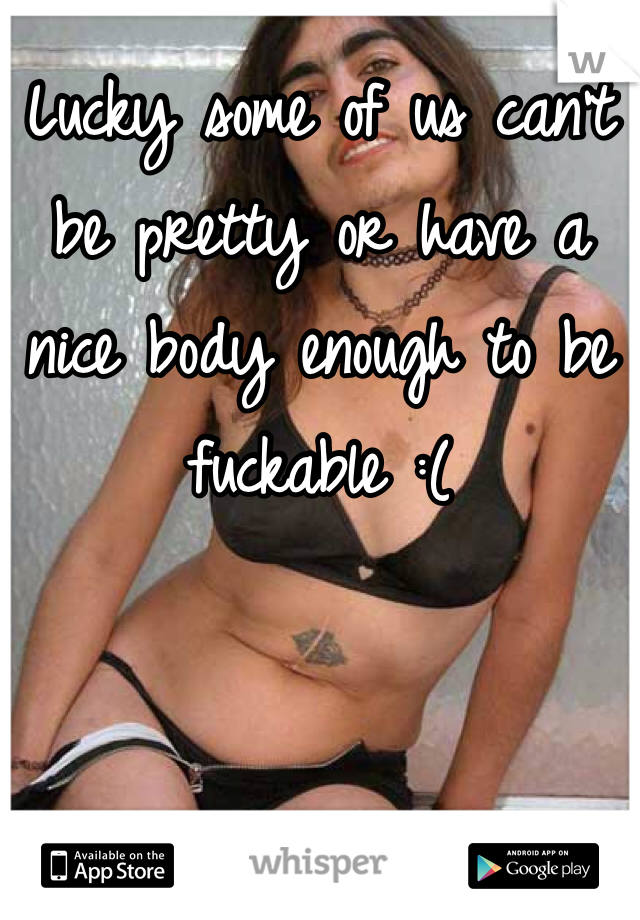 Lucky some of us can't be pretty or have a nice body enough to be fuckable :(