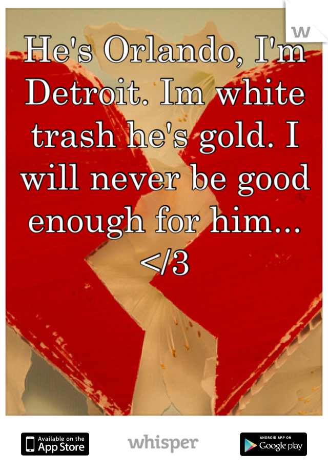 He's Orlando, I'm Detroit. Im white trash he's gold. I will never be good enough for him... </3