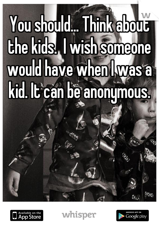 You should... Think about the kids.  I wish someone would have when I was a kid. It can be anonymous.