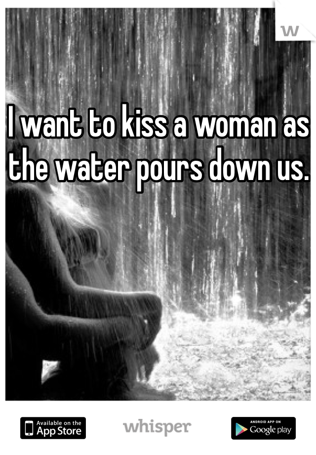 I want to kiss a woman as the water pours down us. 