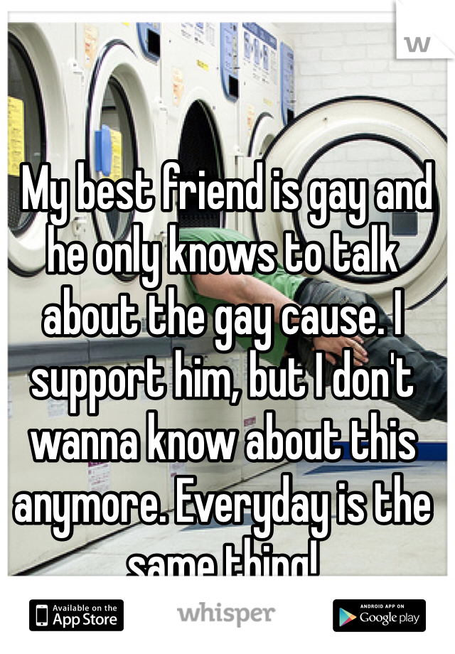  My best friend is gay and he only knows to talk about the gay cause. I support him, but I don't wanna know about this anymore. Everyday is the same thing! 
