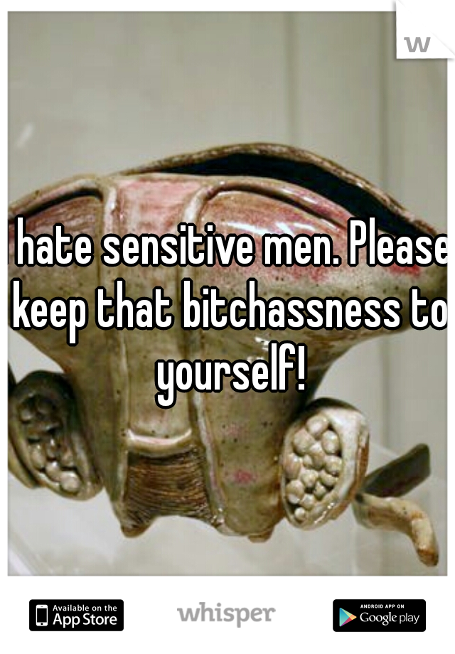 I hate sensitive men. Please keep that bitchassness to yourself!