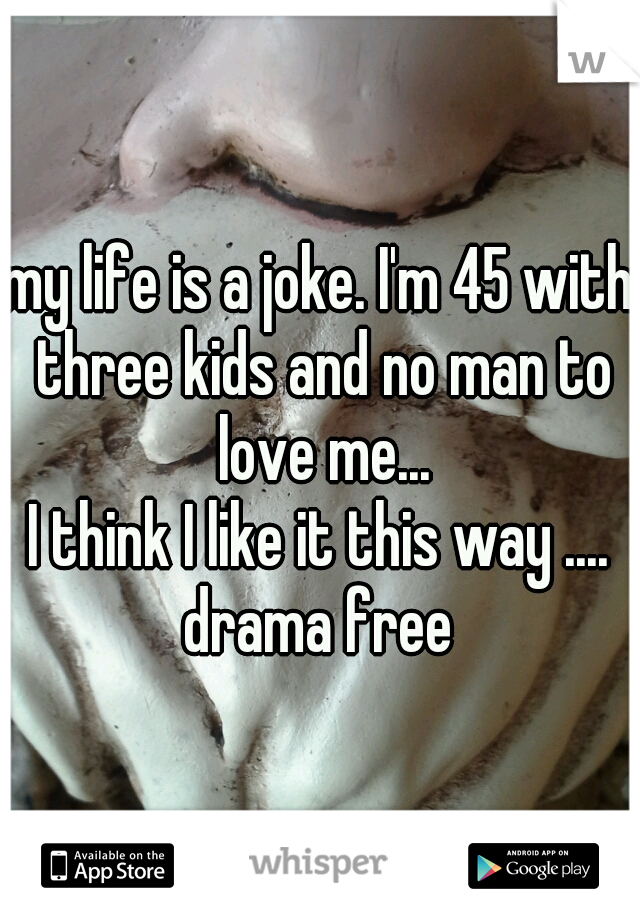 my life is a joke. I'm 45 with three kids and no man to love me...
I think I like it this way ....
drama free