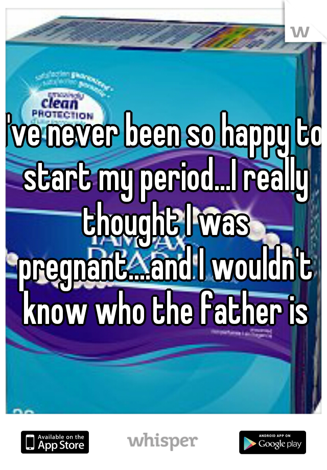 I've never been so happy to start my period...I really thought I was pregnant....and I wouldn't know who the father is