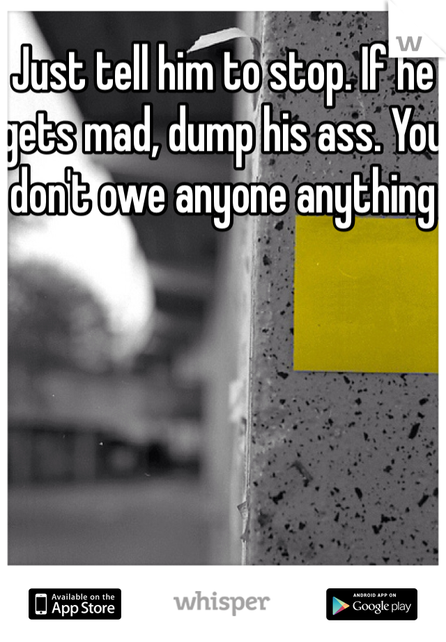 Just tell him to stop. If he gets mad, dump his ass. You don't owe anyone anything 