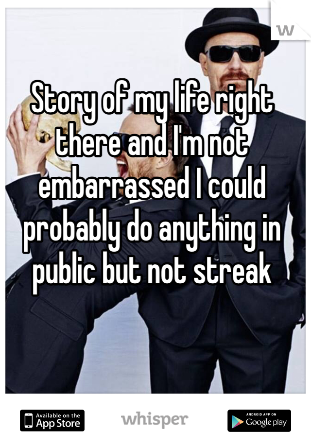 Story of my life right there and I'm not embarrassed I could probably do anything in public but not streak 