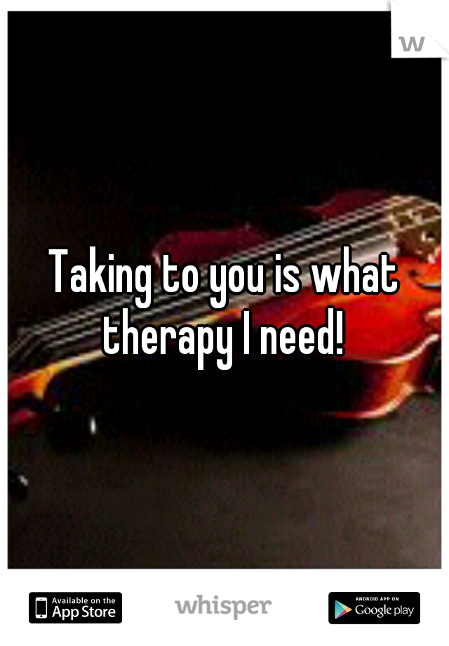 Taking to you is what therapy I need! 