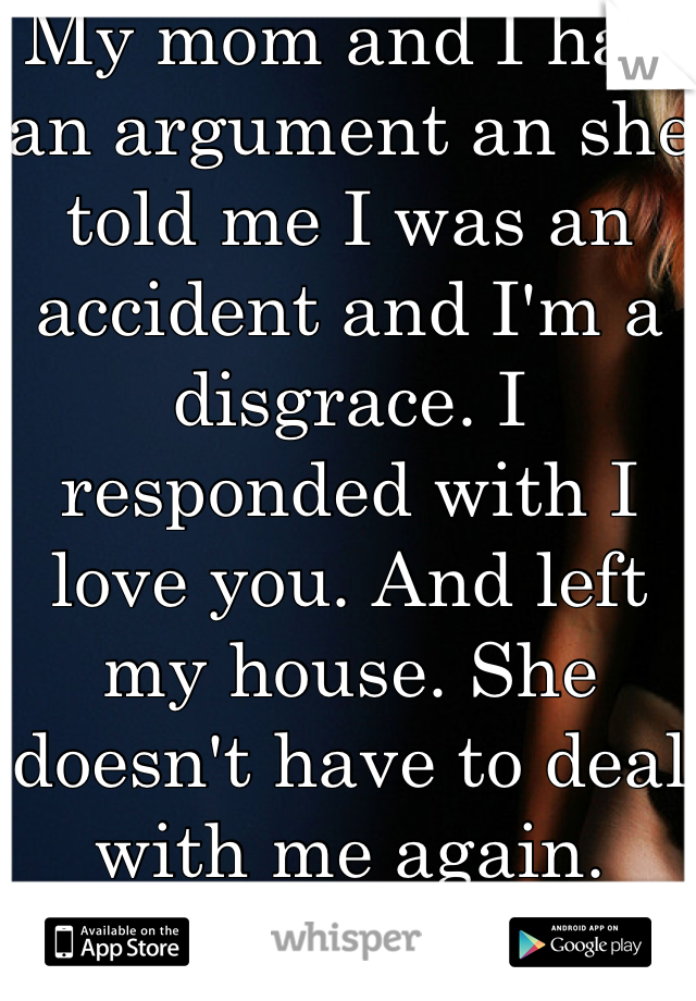 My mom and I had an argument an she told me I was an accident and I'm a disgrace. I responded with I love you. And left my house. She doesn't have to deal with me again. 