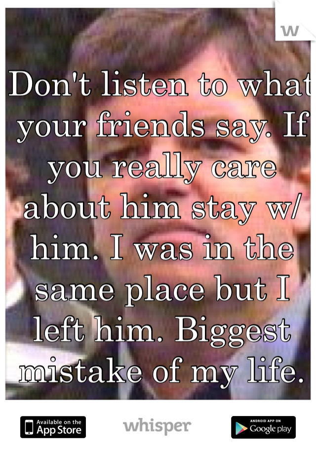 Don't listen to what your friends say. If you really care about him stay w/ him. I was in the same place but I left him. Biggest mistake of my life. 