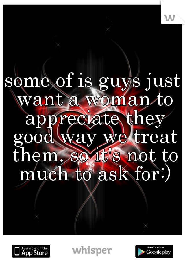 some of is guys just want a woman to appreciate they good way we treat them. so it's not to much to ask for:)