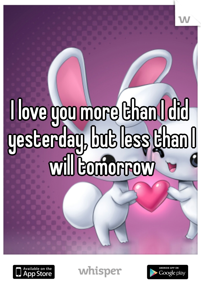 I love you more than I did yesterday, but less than I will tomorrow