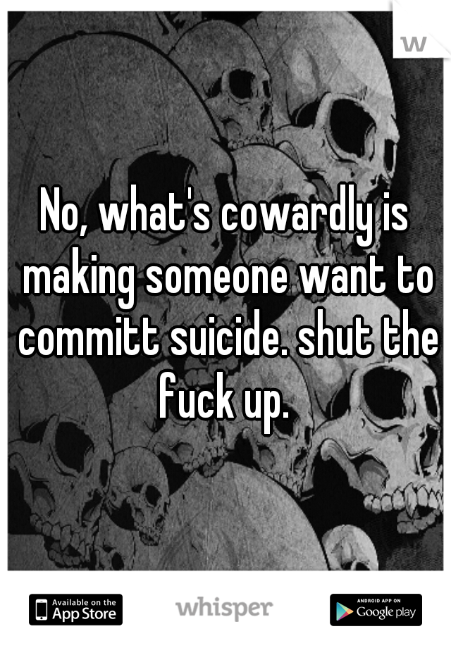 No, what's cowardly is making someone want to committ suicide. shut the fuck up. 