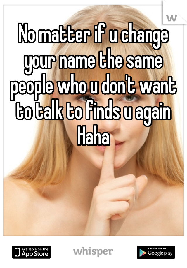 No matter if u change your name the same people who u don't want to talk to finds u again Haha