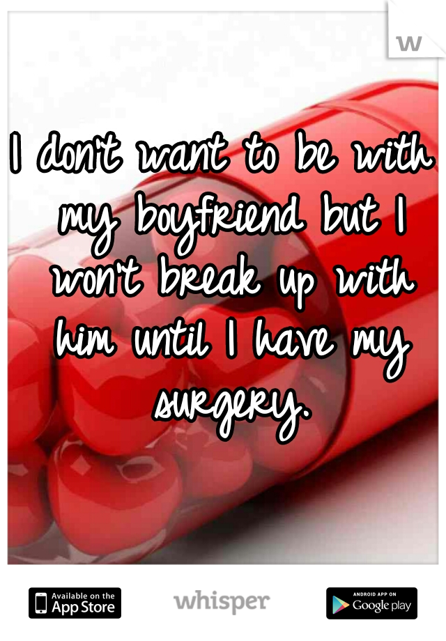 I don't want to be with my boyfriend but I won't break up with him until I have my surgery.