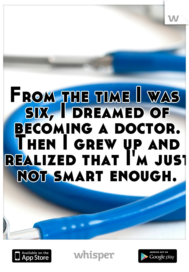From the time I was six, I dreamed of becoming a doctor. Then I grew up and realized that I'm just not smart enough.