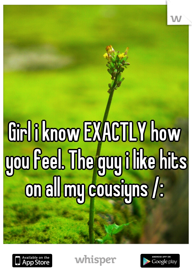 Girl i know EXACTLY how you feel. The guy i like hits on all my cousiyns /: 