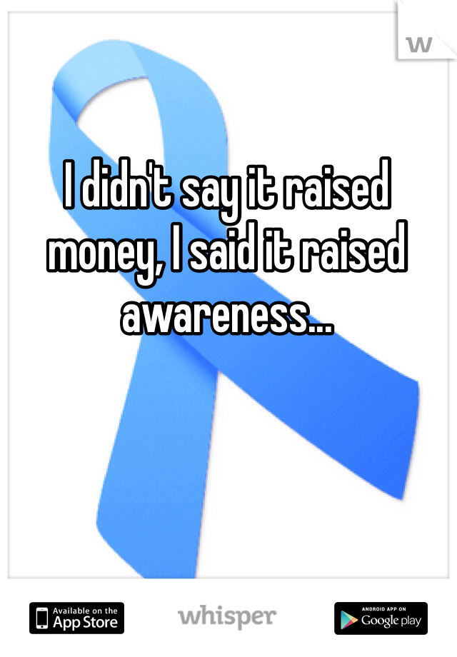 I didn't say it raised money, I said it raised awareness...