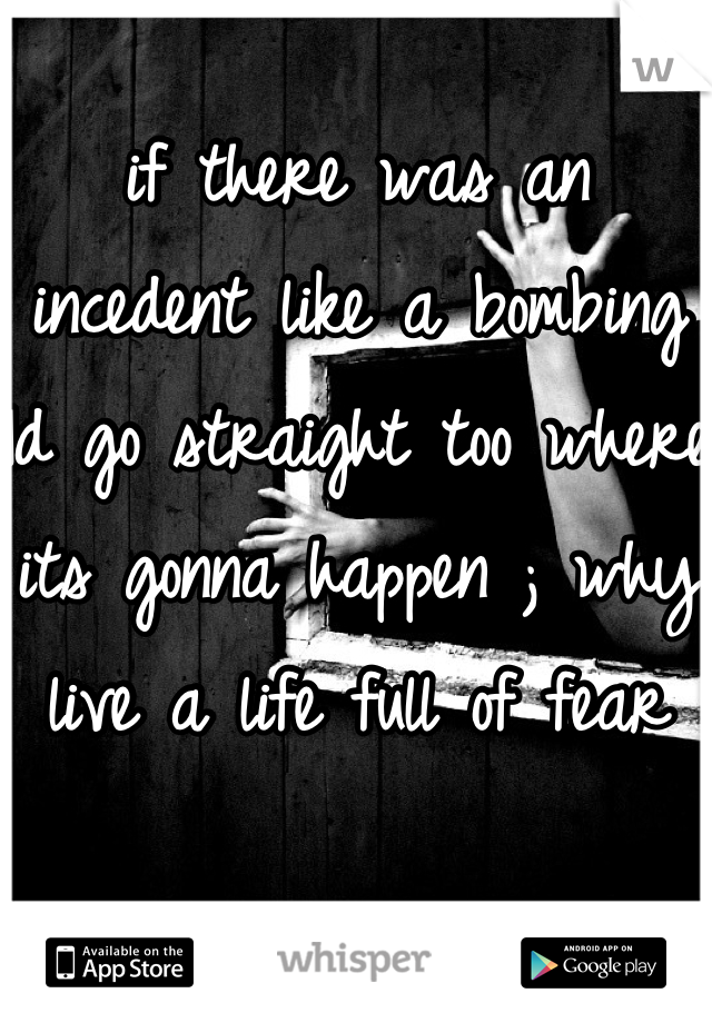 if there was an incedent like a bombing Id go straight too where its gonna happen ; why live a life full of fear