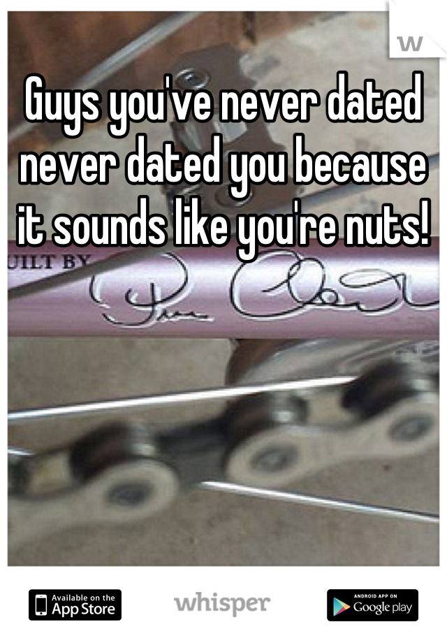 Guys you've never dated never dated you because it sounds like you're nuts!