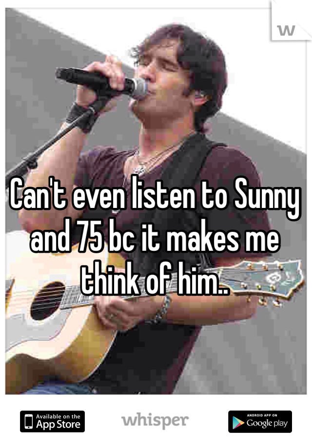 Can't even listen to Sunny and 75 bc it makes me think of him..