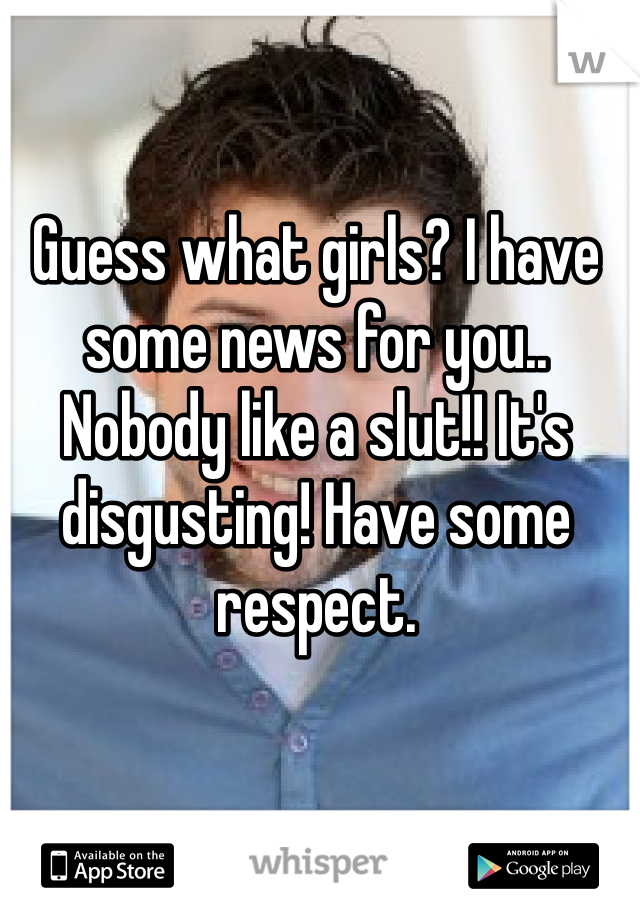 Guess what girls? I have some news for you.. Nobody like a slut!! It's disgusting! Have some respect.