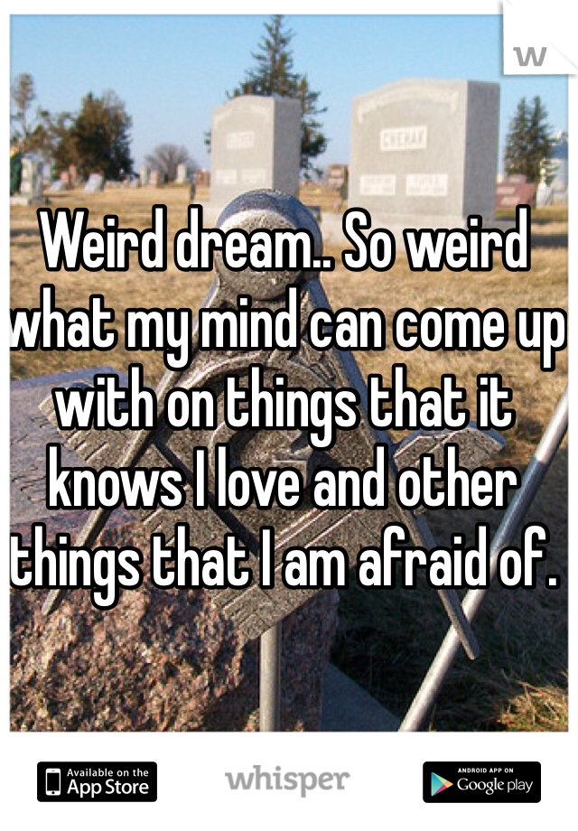 Weird dream.. So weird what my mind can come up with on things that it knows I love and other things that I am afraid of.