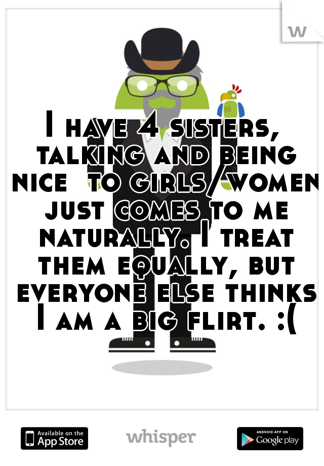I have 4 sisters, talking and being nice  to girls/women just comes to me naturally. I treat them equally, but everyone else thinks I am a big flirt. :( 