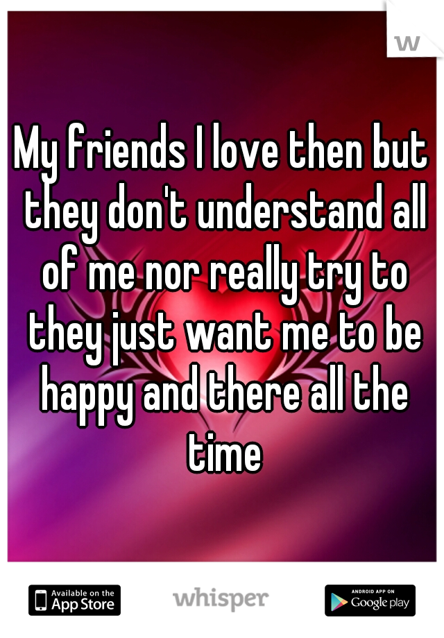 My friends I love then but they don't understand all of me nor really try to they just want me to be happy and there all the time