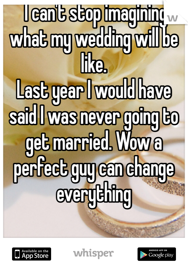  I can't stop imagining what my wedding will be like. 
Last year I would have said I was never going to get married. Wow a perfect guy can change everything