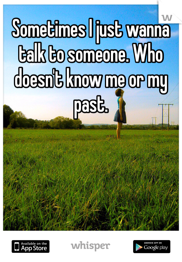 Sometimes I just wanna talk to someone. Who doesn't know me or my past. 