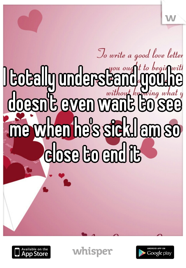 I totally understand you.he doesn't even want to see me when he's sick.I am so close to end it 