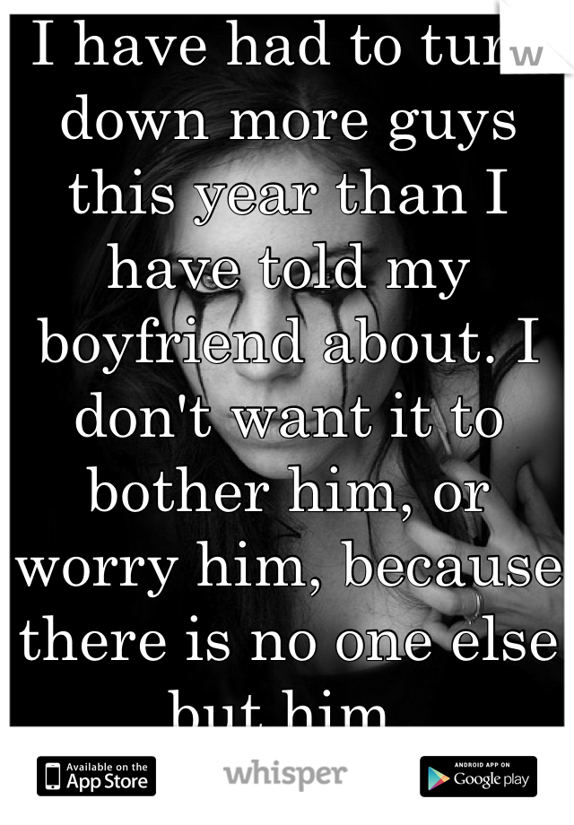 I have had to turn down more guys this year than I have told my boyfriend about. I don't want it to bother him, or worry him, because there is no one else but him.