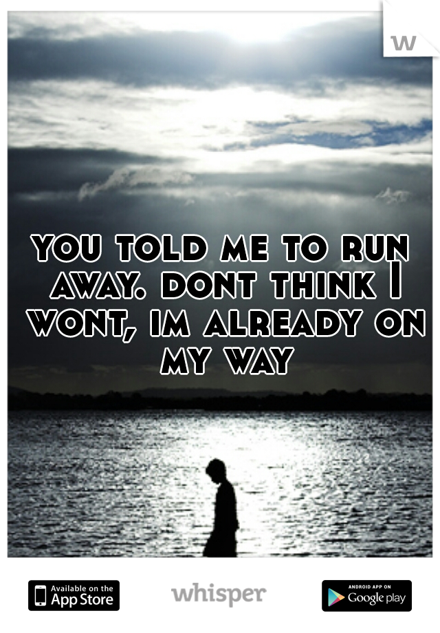 you told me to run away. dont think I wont, im already on my way