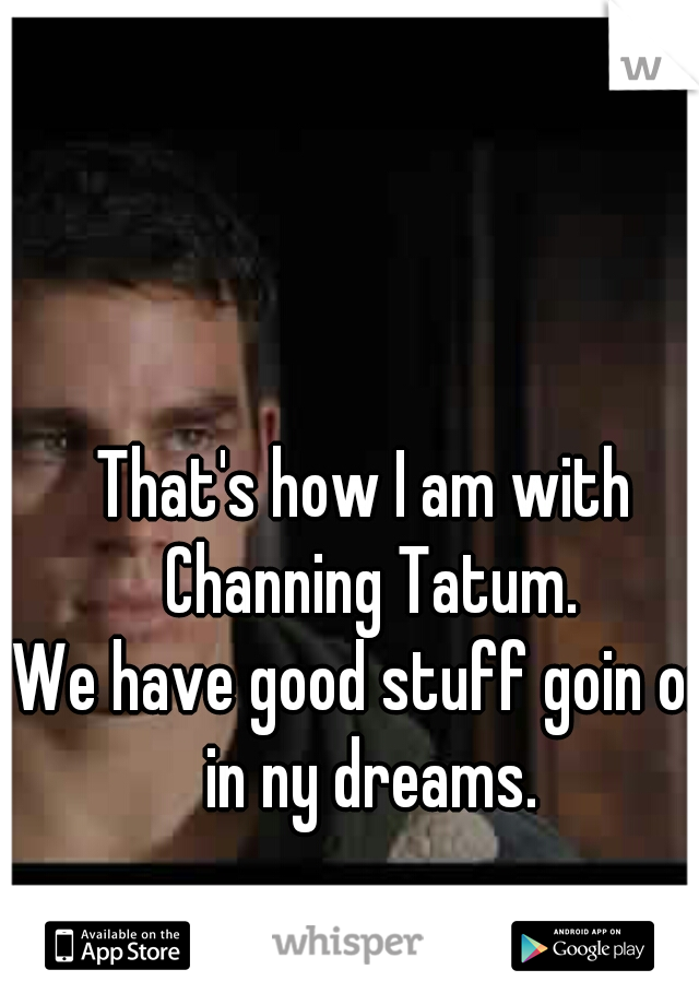 That's how I am with Channing Tatum.
We have good stuff goin on in ny dreams.