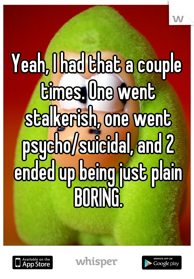 Yeah, I had that a couple times. One went stalkerish, one went psycho/suicidal, and 2 ended up being just plain BORING.