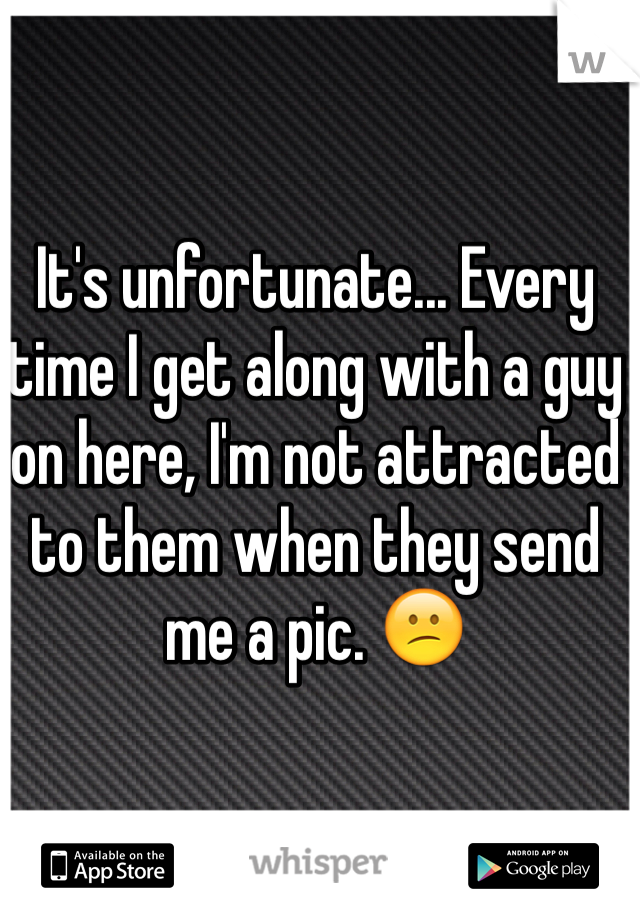 It's unfortunate... Every time I get along with a guy on here, I'm not attracted to them when they send me a pic. 😕