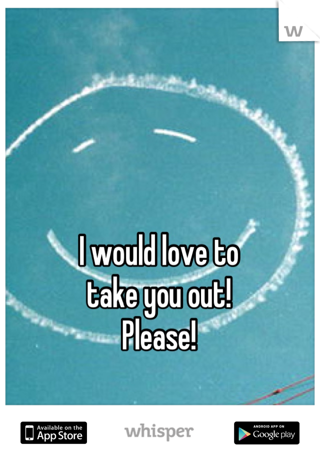 I would love to 
take you out!   
Please!