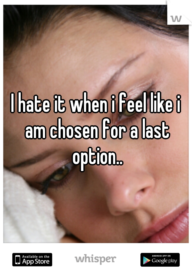 I hate it when i feel like i am chosen for a last option..