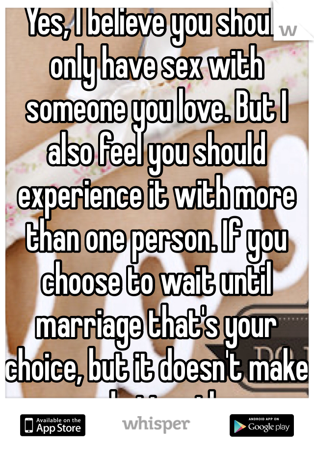 Yes, I believe you should only have sex with someone you love. But I also feel you should experience it with more than one person. If you choose to wait until marriage that's your choice, but it doesn't make you any better than me. 