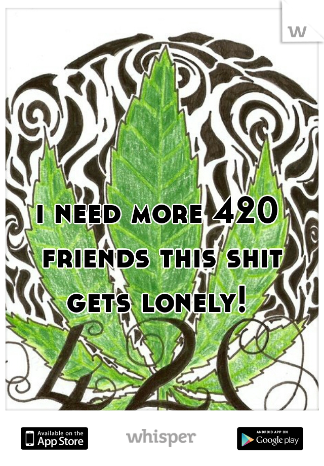 i need more 420 friends this shit gets lonely! 