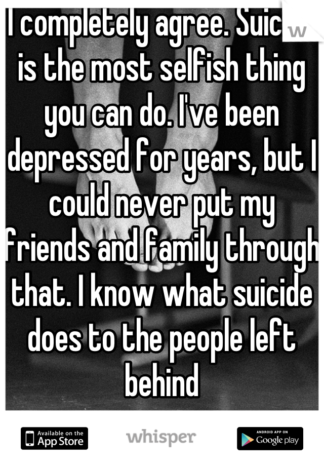I completely agree. Suicide is the most selfish thing you can do. I've been depressed for years, but I could never put my friends and family through that. I know what suicide does to the people left behind