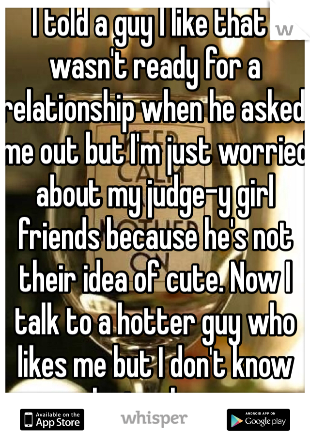 I told a guy I like that I wasn't ready for a relationship when he asked me out but I'm just worried about my judge-y girl friends because he's not their idea of cute. Now I talk to a hotter guy who likes me but I don't know who to choose. 