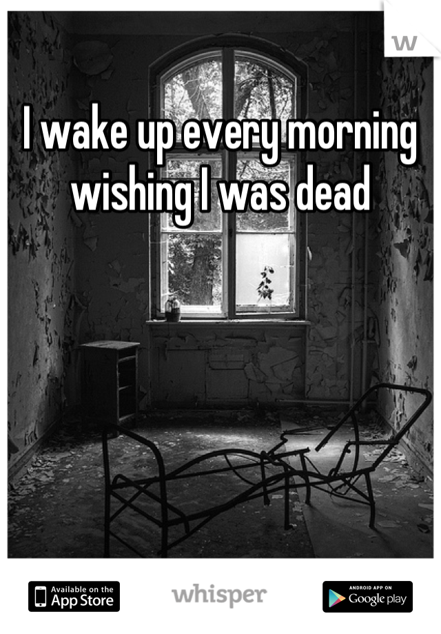 I wake up every morning wishing I was dead