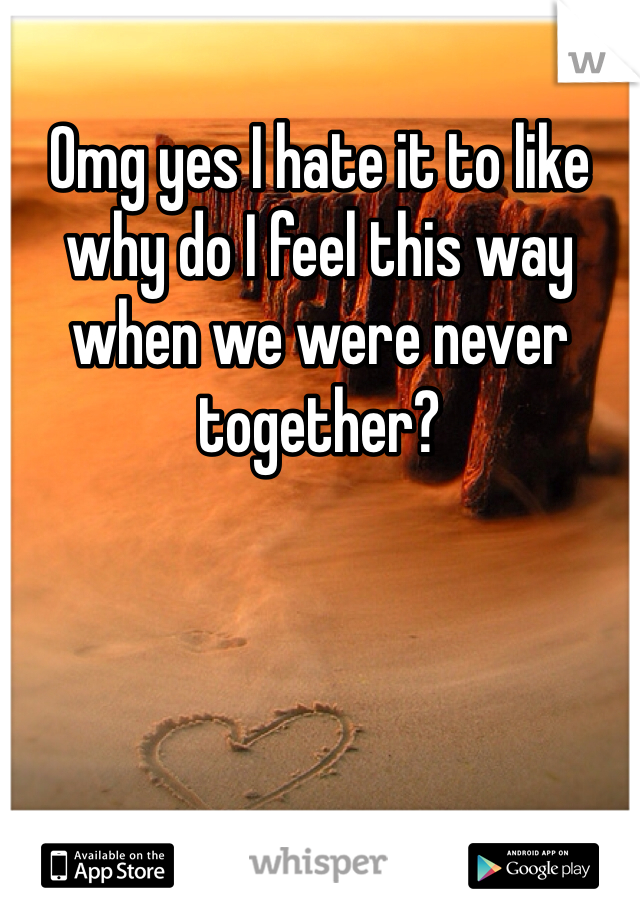 Omg yes I hate it to like why do I feel this way when we were never together? 