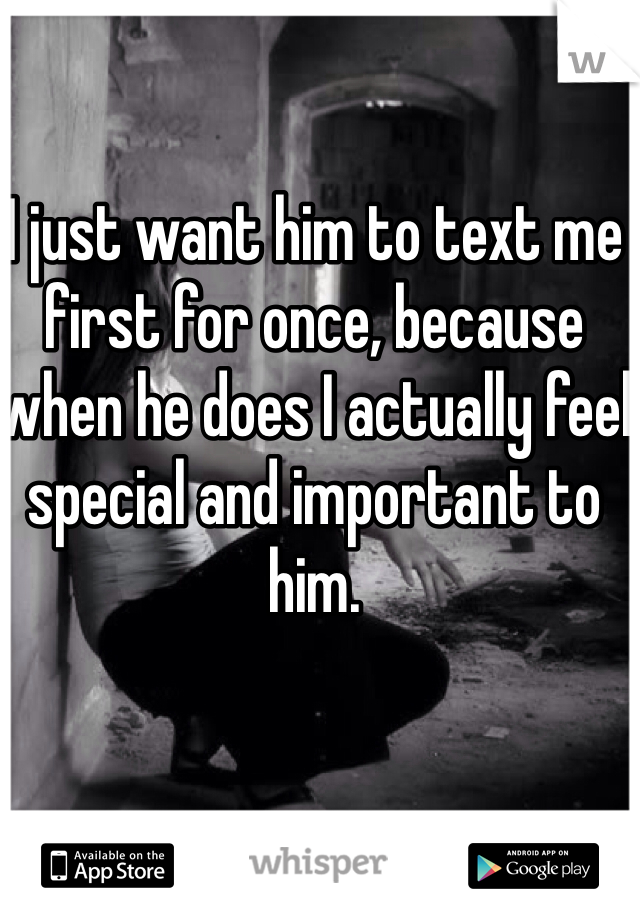 I just want him to text me first for once, because when he does I actually feel special and important to him.