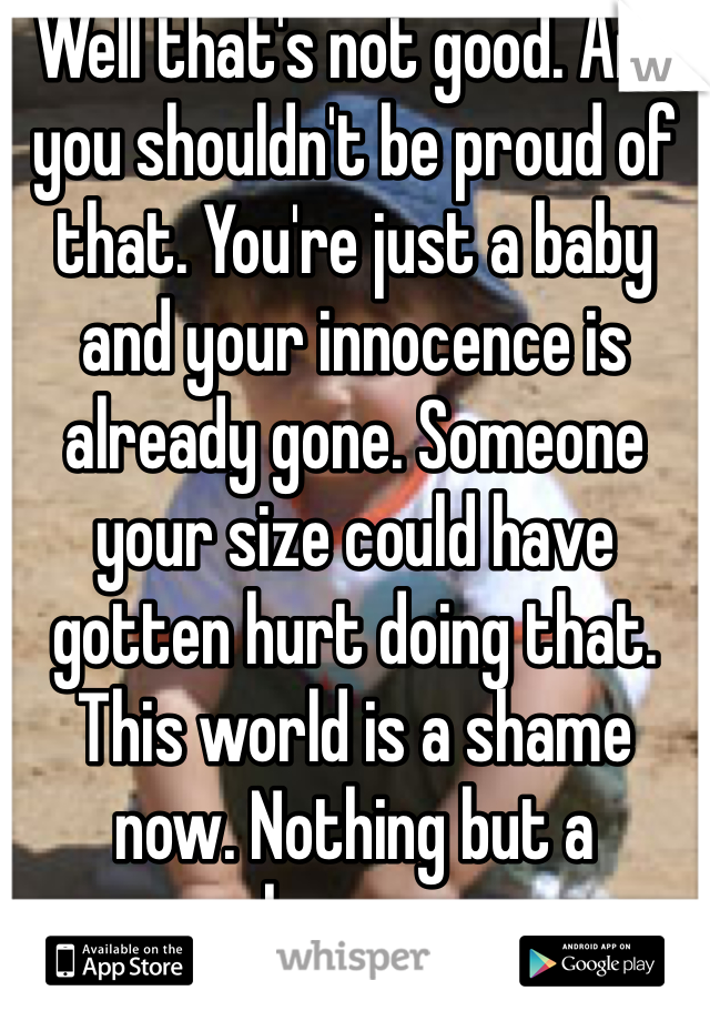 Well that's not good. And you shouldn't be proud of that. You're just a baby and your innocence is already gone. Someone your size could have gotten hurt doing that. This world is a shame now. Nothing but a shame......