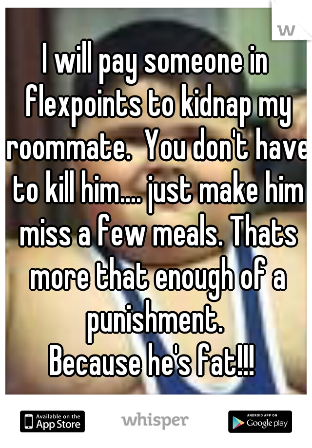 I will pay someone in flexpoints to kidnap my roommate.  You don't have to kill him.... just make him miss a few meals. Thats more that enough of a punishment. 

Because he's fat!!! 