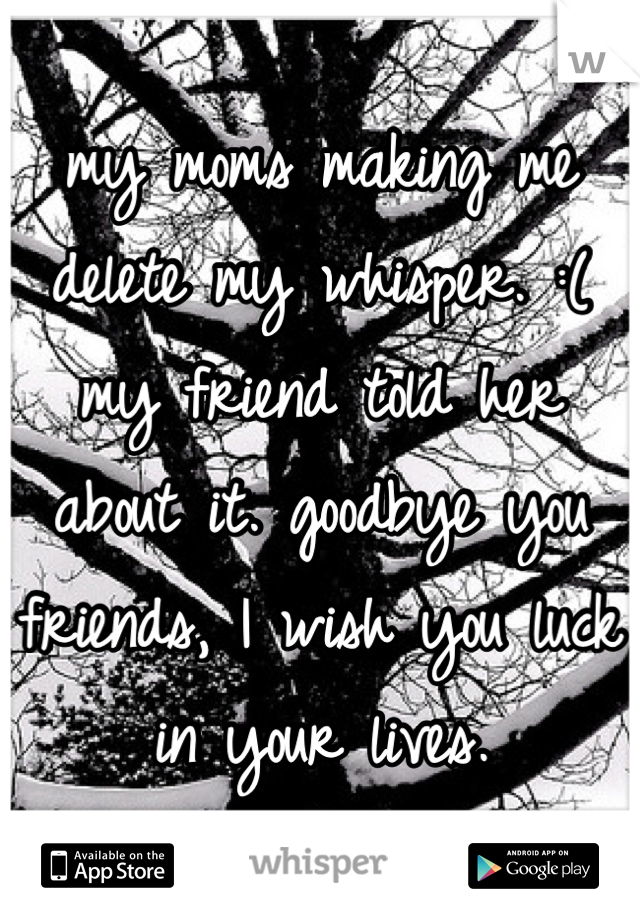 my moms making me delete my whisper. :( my friend told her about it. goodbye you friends, I wish you luck in your lives.