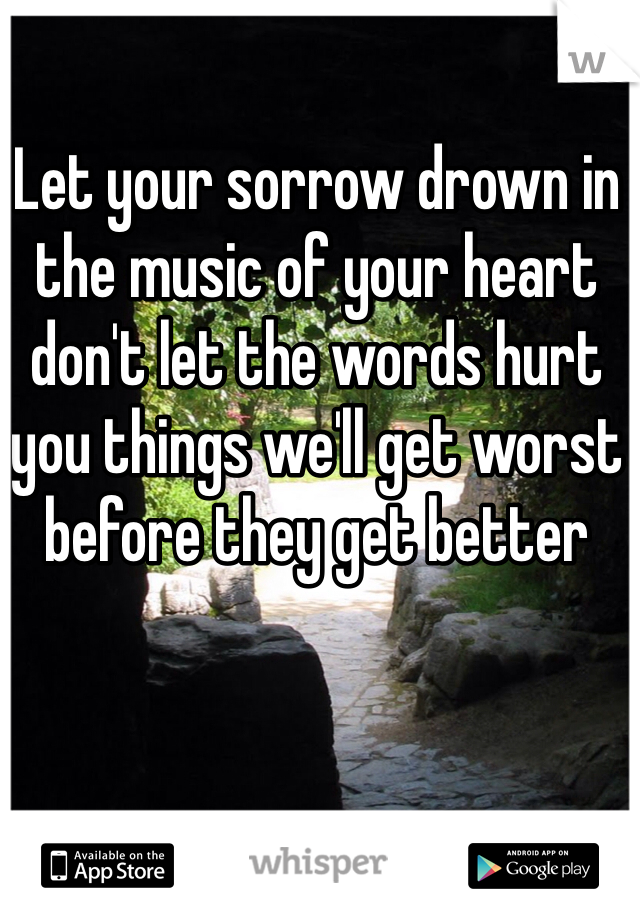 Let your sorrow drown in the music of your heart don't let the words hurt you things we'll get worst before they get better 